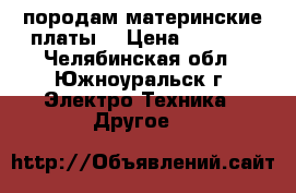 породам материнские платы  › Цена ­ 1 000 - Челябинская обл., Южноуральск г. Электро-Техника » Другое   